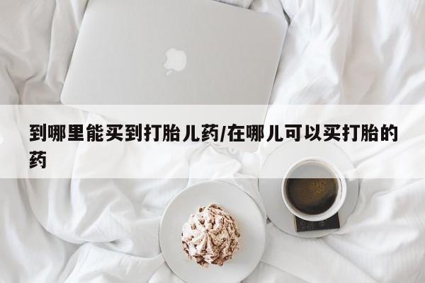 私人打胎药微信，到哪里能买到打胎儿药/在哪儿可以买打胎的药
