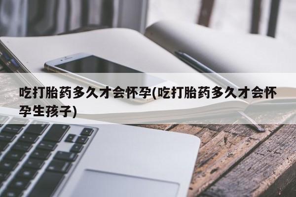 私人打胎药微信，吃打胎药多久才会怀孕(吃打胎药多久才会怀孕生孩子)