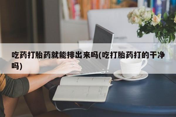 私人打胎药微信，吃药打胎药就能排出来吗(吃打胎药打的干净吗)