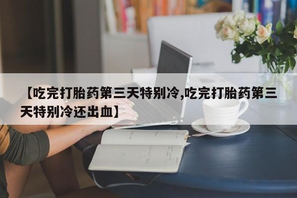 私人打胎药微信，【吃完打胎药第三天特别冷,吃完打胎药第三天特别冷还出血】