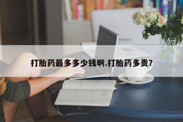 私人打胎药微信，打胎药最多多少钱啊.打胎药多贵？
