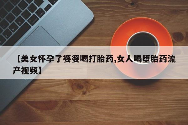 私人打胎药微信，【美女怀孕了婆婆喝打胎药,女人喝堕胎药流产视频】