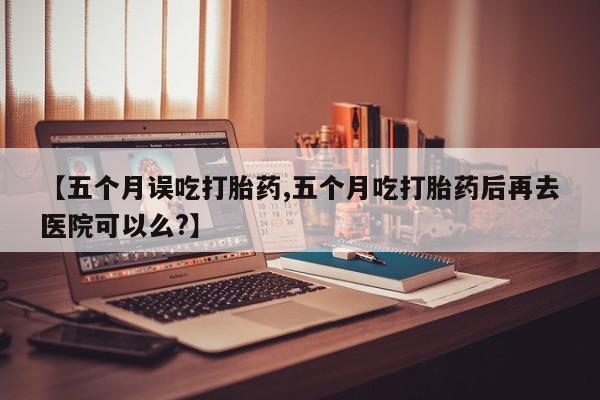 私人打胎药微信，【五个月误吃打胎药,五个月吃打胎药后再去医院可以么?】