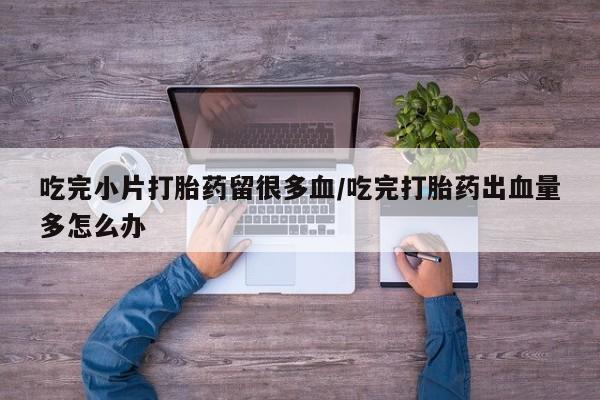 私人打胎药微信，吃完小片打胎药留很多血/吃完打胎药出血量多怎么办