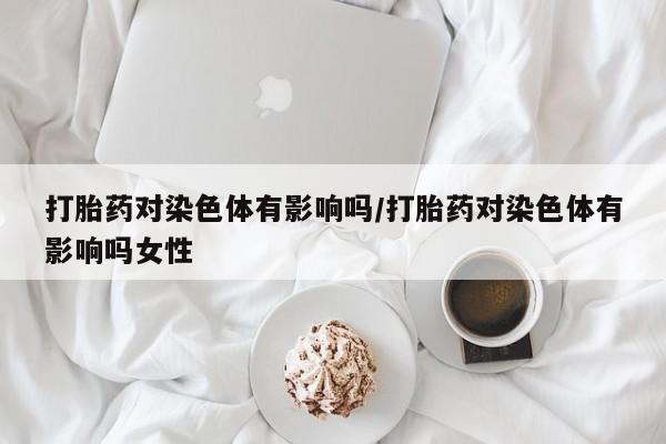 私人打胎药微信，打胎药对染色体有影响吗/打胎药对染色体有影响吗女性