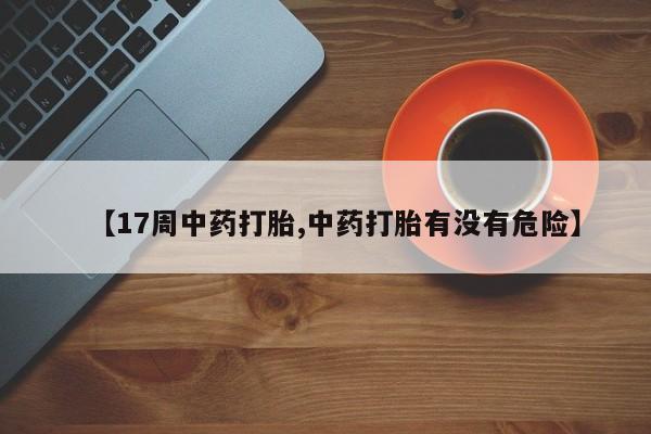 私人打胎药微信，【17周中药打胎,中药打胎有没有危险】