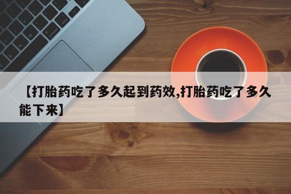 私人打胎药微信，【打胎药吃了多久起到药效,打胎药吃了多久能下来】