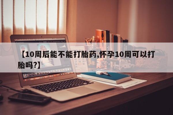 私人打胎药微信，【10周后能不能打胎药,怀孕10周可以打胎吗?】