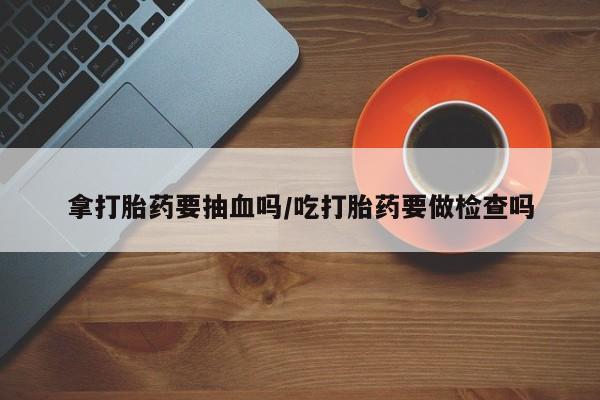 私人打胎药微信，拿打胎药要抽血吗/吃打胎药要做检查吗