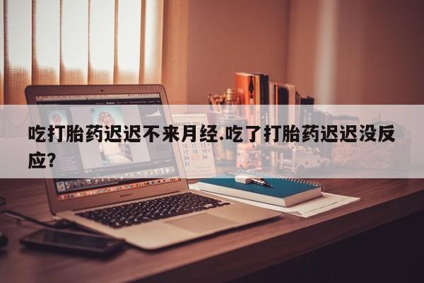 私人打胎药微信，吃打胎药迟迟不来月经.吃了打胎药迟迟没反应？