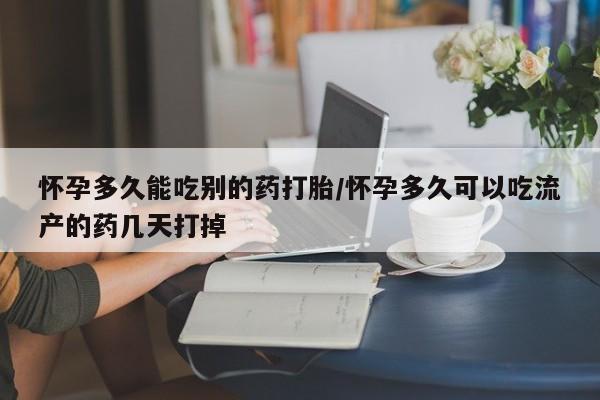 私人打胎药微信，怀孕多久能吃别的药打胎/怀孕多久可以吃流产的药几天打掉