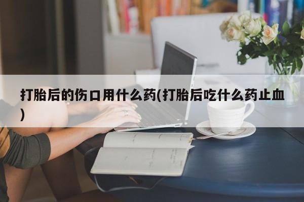私人打胎药微信，打胎后的伤口用什么药(打胎后吃什么药止血)