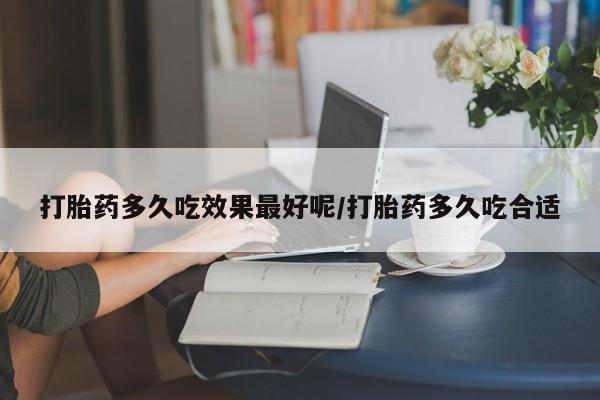 私人打胎药微信，打胎药多久吃效果最好呢/打胎药多久吃合适