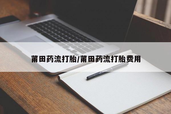 私人打胎药微信，莆田药流打胎/莆田药流打胎费用