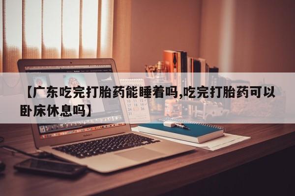 私人打胎药微信，【广东吃完打胎药能睡着吗,吃完打胎药可以卧床休息吗】