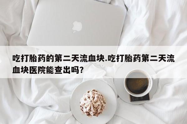 私人打胎药微信，吃打胎药的第二天流血块.吃打胎药第二天流血块医院能查出吗？