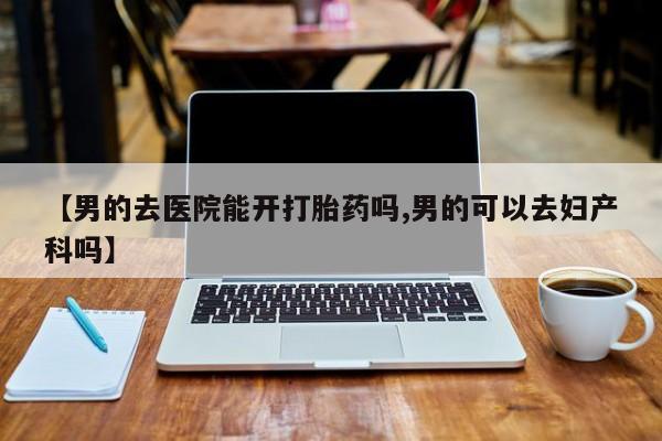 私人打胎药微信，【男的去医院能开打胎药吗,男的可以去妇产科吗】