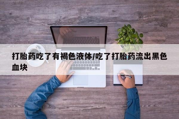 私人打胎药微信，打胎药吃了有褐色液体/吃了打胎药流出黑色血块