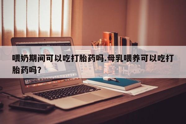 私人打胎药微信，喂奶期间可以吃打胎药吗.母乳喂养可以吃打胎药吗？