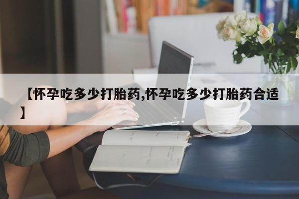 私人打胎药微信，【怀孕吃多少打胎药,怀孕吃多少打胎药合适】