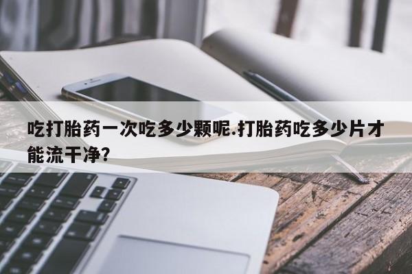 私人打胎药微信，吃打胎药一次吃多少颗呢.打胎药吃多少片才能流干净？