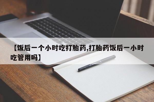 私人打胎药微信，【饭后一个小时吃打胎药,打胎药饭后一小时吃管用吗】