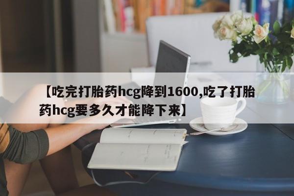 私人打胎药微信，【吃完打胎药hcg降到1600,吃了打胎药hcg要多久才能降下来】