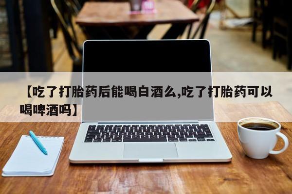 私人打胎药微信，【吃了打胎药后能喝白酒么,吃了打胎药可以喝啤酒吗】