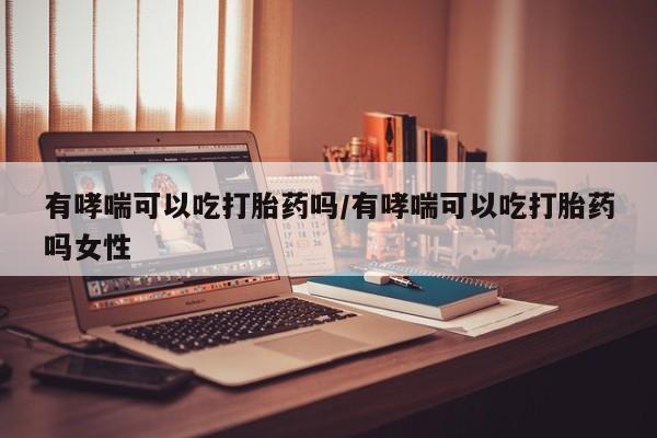 私人打胎药微信，有哮喘可以吃打胎药吗/有哮喘可以吃打胎药吗女性