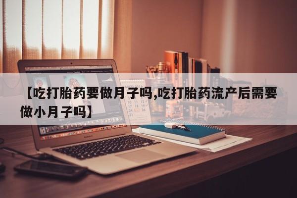 私人打胎药微信，【吃打胎药要做月子吗,吃打胎药流产后需要做小月子吗】