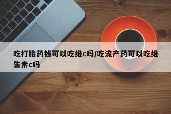 私人打胎药微信，吃打胎药钱可以吃维c吗/吃流产药可以吃维生素c吗