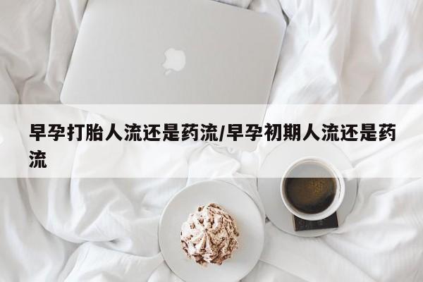 私人打胎药微信，早孕打胎人流还是药流/早孕初期人流还是药流