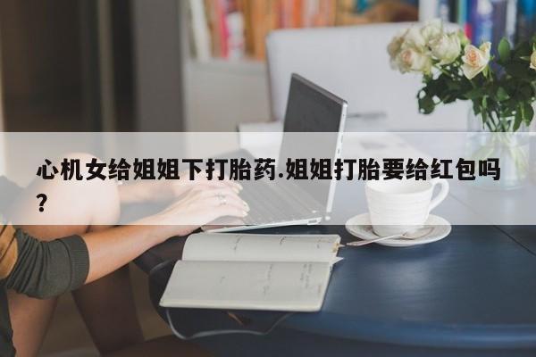 私人打胎药微信，心机女给姐姐下打胎药.姐姐打胎要给红包吗？
