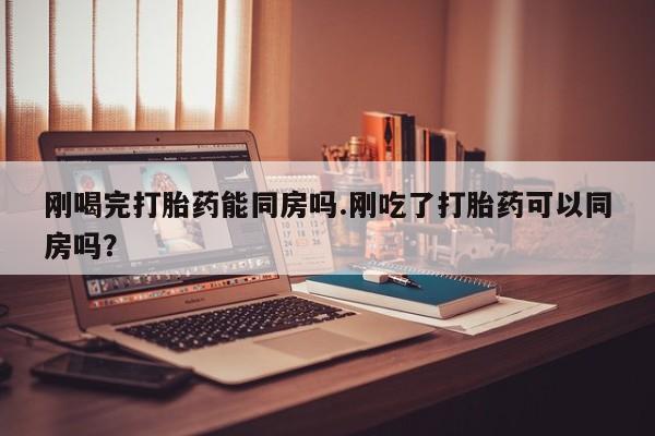 私人打胎药微信，刚喝完打胎药能同房吗.刚吃了打胎药可以同房吗？