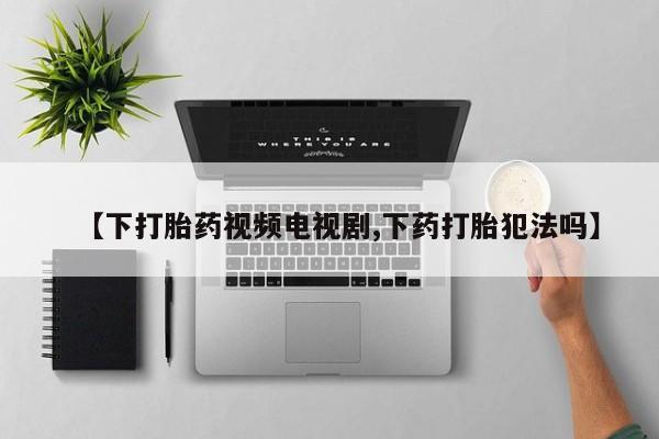私人打胎药微信，【下打胎药视频电视剧,下药打胎犯法吗】