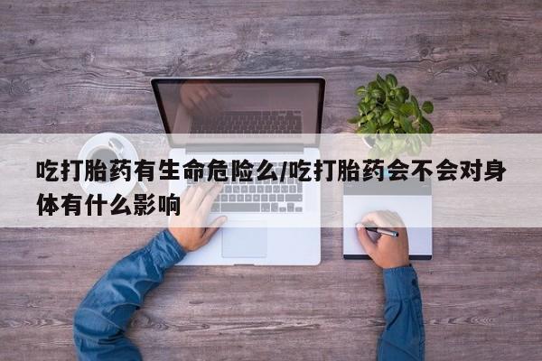 私人打胎药微信，吃打胎药有生命危险么/吃打胎药会不会对身体有什么影响