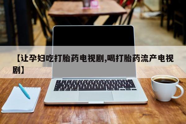 私人打胎药微信，【让孕妇吃打胎药电视剧,喝打胎药流产电视剧】