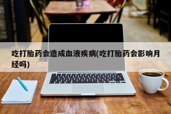 私人打胎药微信，吃打胎药会造成血液疾病(吃打胎药会影响月经吗)