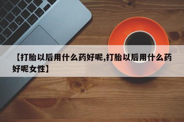 私人打胎药微信，【打胎以后用什么药好呢,打胎以后用什么药好呢女性】