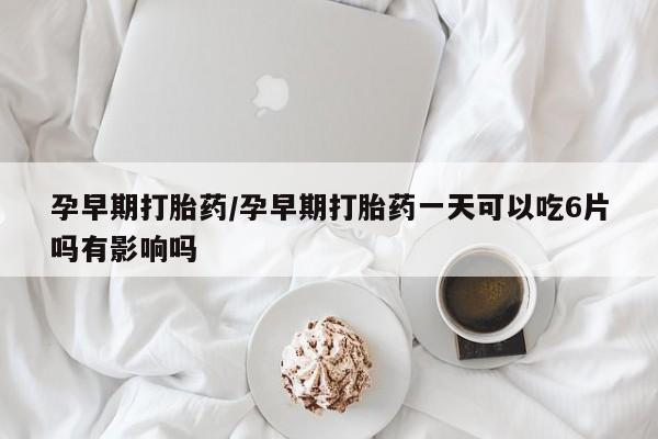 私人打胎药微信，孕早期打胎药/孕早期打胎药一天可以吃6片吗有影响吗