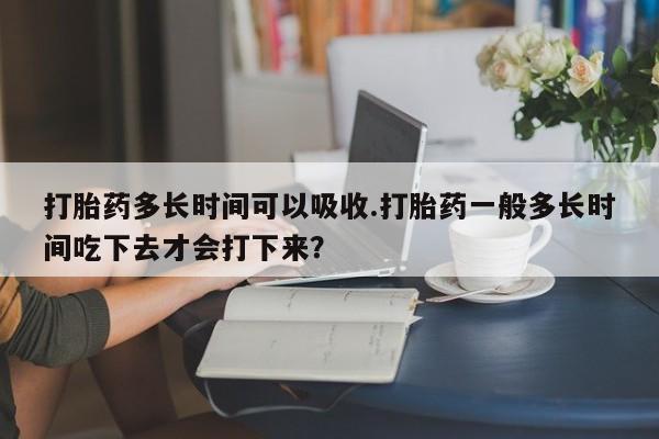 私人打胎药微信，打胎药多长时间可以吸收.打胎药一般多长时间吃下去才会打下来？