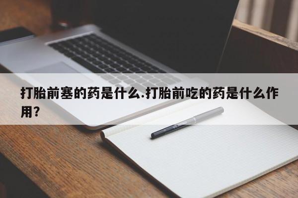 私人打胎药微信,打胎前塞的药是什么.打胎前吃的药是什么作用?