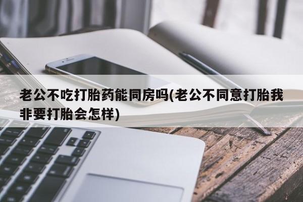 私人打胎药微信,老公不吃打胎药能同房吗(老公不同意打胎我非要打胎会怎样)