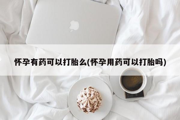 私人打胎药微信,怀孕有药可以打胎么(怀孕用药可以打胎吗)